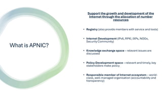 What is APNIC?
Support the growth and development of the
Internet through the allocation of number
resources
• Registry (a...