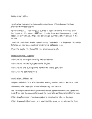Japan is not Haiti ....



Here is what to expect in the coming months out of the disaster that has
affected Northeast Japan:

How do I know .... I was living just outside of Kobe when the monstrous jishin
(earthquake) hit in January 1995 and virtually destroyed the center of a major
Japanese City killing 6,600 people covering a 20 mile swath. I was right in the
middle.

Down the street from where I lived a 7 story apartment building ended up being
4 stories. My next door neighbor died from a collapsed roof.

When the quake hit, I thought it was a bomb going off.


Here's what didn't happen:

There was no looting or breaking into food stores

There was no time for trying to blame anyone

There was no one cutting in the front of the line to get water

There were no calls to lawyers


Here is what did happen:

The people in the Kobe Area were not waiting around for a US Aircraft Carrier

The Military was deployed immediately to dig and search.

The Yakuza (Japanese Mafia) were the early suppliers of medical supplies and
food (They had the connections and the means to get the material to the folks

Within days Temporary housing was being constructed all over the Area

Within days portable showers and toilet facilities were set up all over the Area
 