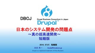DBCJ Drupal Business Consortium in Japan
日本のシステム開発の問題点
～真の超高速開発～
短縮版
2016．07.07. 短縮版
池田 秀一 ikeda@itmakers.jp
Drupal is a registered trademark of Dries Buytaert.
 
