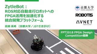 ZytleBot：
ROS対応自動走行ロボットへの
FPGA活用を加速化する
統合開発プラットフォーム
高瀬 英希 （京都大学／JSTさきがけ）
FPT2018 FPGA Design
Competition優勝
 