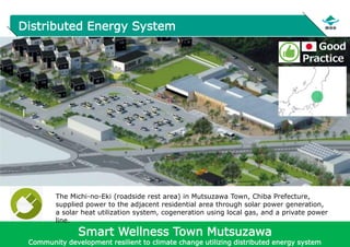 15
Distributed Energy System
Smart Wellness Town Mutsuzawa
Community development resilient to climate change utilizing distributed energy system
The Michi-no-Eki (roadside rest area) in Mutsuzawa Town, Chiba Prefecture,
supplied power to the adjacent residential area through solar power generation,
a solar heat utilization system, cogeneration using local gas, and a private power
line.
 