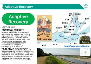16
Adaptive Recovery
http://www.cgr.mlit.go.jp
Adaptive
Recovery
Learning from
historical wisdom
to deal skillfully (inasu) with
disasters by means of taking
advantage of natural traits,
we will aim for a society that
“inasu with disasters and
recovers immediately”
conveying the idea of
“Adaptive Recovery” by
implementing resilient measures
including the control of land use
where communities can ensure
adaptation to climate change.
500 years ago
Zelkova
 