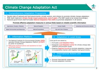 2
Climate Change Adaptation Act
 Decide roles of national and local governments, private sectors, and citizens to promote climate change adaptation.
 MOE shall implement climate change impact assessments, every 5 years. (The NAP needs to be revised accordingly.)
 National government shall formulate National Adaptation Plan (NAP) to promote adaptation in all sectors.
１．Comprehensive Adaptation Programme
 The National Institute for Environmental Studies (NIES)
operates Climate Change Adaptation Platform (A-PLAT)
as center of excellence.
 NIES gives technical advice and assistance to local
gov’ts and centers
２．Information Platform
Local gov’ts are asked to;
 Formulate Local Adaptation Plans.
 Designate Local Adaptation Center for climate change data
collection and provision locally.
 Organize Regional Councils to promote adaptation measures
in a cooperative manner with neighbor local governments.
３．Adaptation in Local Areas
Promote effective adaptation measures in various fields based on reliable scientific information
 Promote International cooperation.
 Promote adaptation business.
４．International Actions and
Business
http://www.adaptation-platform.nies.go.jp/index.html
Future
projection
of
Rice
yields
Future
projection
of
Disappear
ed beach
※High quality
rice yields
Agriculture, Forestry, Fisheries
Water Environment and Resources Natural Ecosystems
Natural Disasters Human Health Industries and Economic Activity
City and Life of Citizens
 