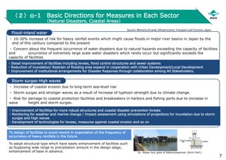 7
（２）②-1 Basic Directions for Measures in Each Sector
（Natural Disasters, Coastal Areas）
・ 10-30% increase of risk for heavy rainfall events which might cause floods in major river basins in Japan by the
end of this century compared to the present
・ Concern about the frequent occurrence of water disasters due to natural hazards exceeding the capacity of facilities
and occurrence of extremely large scale water disasters which rarely occur but significantly exceeds the
capacity of facilities
・ Increase of coastal erosion due to long-term sea-level rise
・ Storm surges and stronger waves as a result of increase of typhoon strength due to climate change.
・ Risk for damage to coastal protection facilities and breakwaters in harbors and fishing ports due to increase in
wave height and storm surges.
・ Stead improvement of facilities including levees, flood control structures and sewer systems
・ Reduction of inundation/ Restrain of flooding area expand in cooperation with Urban Development/Local Development
・ Improvement of institutional arrangements for Disaster Response through collaboration among All Stakeholders.
Flood・inland water
Storm surges・High waves
・ Improvement of facilities for more robust structures and coastal disaster prevention forests
・ Monitoring for weather and marine change / Impact assessment using simulations of projections for inundation due to storm
surges and high waves
・ Development of technologies for levees, measures against coastal erosion and so on
Source: Ministry of Land, Infrastructure, Transport and Tourism, Japan
To design of facilities to avoid rework in expectation of the frequency of
occurrence of heavy rainfalls in the future.
To adopt structural type which have easily enhancement of facilities such
as Supposing wide range to precipitation amount in the design stage,
enhancement of base in advance. Ex: Water lock gate of Nikkoukawariver (Aichi Pref.)
 