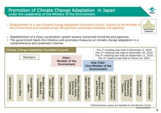 9
Promotion of Climate Change Adaptation in Japan
under the Leadership of the Ministry of the Environment
• Establishment of a new Climate Change Adaptation Promotion Council, chaired by the Minister of
the Environment and consists of top officials from concerned ministries and agencies
• Establishment of a close coordination system among concerned ministries and agencies.
• The government takes the initiative and promotes measures on climate change adaptation in a
comprehensive and systematic manner.
Government
initiatives
Chair:
Minister of the
Environment
Ministry
of
Land,
Infrastructure,
Transport
and
Tourism
Ministry
of
Economy,
Trade
and
Industry
Ministry
of
Agriculture,
Forestry
and
Fisheries
Ministry
of
Health,
Labour
and
Welfare
Ministry
of
Education,
Culture,
Sports,
Science
and
Technology
Ministry
of
Finance
Ministry
of
Foreign
Affairs
of
Japan
Ministry
of
Internal
Affairs
and
Communications
Financial
Services
Agency
Cabinet
Office
Cabinet
Secretariat
Vice Chair:
Vice-Minister of the
Environment
Ministry
of
the
Environment
Climate Change Adaptation Promotion Council
*Administrative works are handled by the Ministry of the
Environment.
Members
The 1st meeting was held on December 3, 2018.
The 2nd meeting was held on November 25, 2019.
The 3rd meeting was held on September 11, 2020.
The 4th meeting was held on March 24, 2021.
Ministry
of
Defense
 