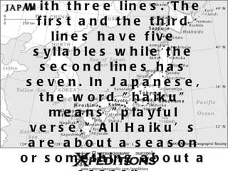 A haiku is an un-rhymed verse genre with three lines. The first and the third lines have five syllables while the second lines has seven. In Japanese, the word &quot;haiku&quot; means &quot;playful verse.&quot; All Haiku’s are about a season or something about a season.   