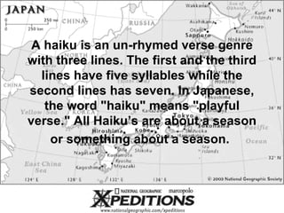 A haiku is an un-rhymed verse genre with three lines. The first and the third lines have five syllables while the second lines has seven. In Japanese, the word &quot;haiku&quot; means &quot;playful verse.&quot; All Haiku’s are about a season or something about a season.   