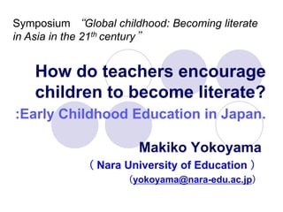 Symposium “Global childhood: Becoming literate
in Asia in the 21th century”


    How do teachers encourage
    children to become literate?
:Early Childhood Education in Japan.

                       Makiko Yokoyama
             （ Nara University of Education ）
                    （yokoyama@nara-edu.ac.jp）
 