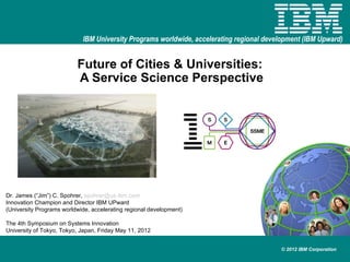 IBM University Programs worldwide, accelerating regional development (IBM Upward)


                          Future of Cities & Universities:
                          A Service Science Perspective




Dr. James (“Jim”) C. Spohrer, spohrer@us.ibm.com
Innovation Champion and Director IBM UPward
(University Programs worldwide, accelerating regional development)

The 4th Symposium on Systems Innovation
University of Tokyo, Tokyo, Japan, Friday May 11, 2012


                                                                                         © 2012 IBM Corporation
 