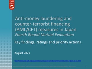 Anti-money laundering and counter-terrorist financing measures in Japan - Mutual Evaluation Report – August 2021 1
Anti-money laundering and
counter-terrorist financing
(AML/CFT) measures in Japan
Fourth Round Mutual Evaluation
Key findings, ratings and priority actions
August 2021
http://www.fatf-gafi.org/publications/mutualevaluations/documents/mer-Japan-2021.html
 