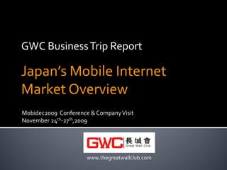 GWC Business Trip Report

Japan’s Mobile Internet
Market Overview
Mobidec2009 Conference & Company Visit
November 24th-27th,2009




                      www.thegreatwallclub.com
 