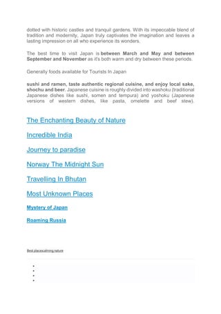 dotted with historic castles and tranquil gardens. With its impeccable blend of
tradition and modernity, Japan truly captivates the imagination and leaves a
lasting impression on all who experience its wonders.
The best time to visit Japan is between March and May and between
September and November as it's both warm and dry between these periods.
Generally foods available for Tourists In Japan
sushi and ramen, taste authentic regional cuisine, and enjoy local sake,
shochu and beer. Japanese cuisine is roughly divided into washoku (traditional
Japanese dishes like sushi, somen and tempura) and yoshoku (Japanese
versions of western dishes, like pasta, omelette and beef stew).
The Enchanting Beauty of Nature
Incredible India
Journey to paradise
Norway The Midnight Sun
Travelling In Bhutan
Most Unknown Places
Mystery of Japan
Roaming Russia
Best placescalming nature




 