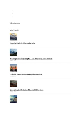 


Advertisement
Most Popular
Himachal Pradesh: A Serene Paradise
June 27, 2023
Roaming Russia: Exploring the Land of Diversity and Grandeur"
June 24, 2023
Exploring the Enchanting Beauty of England UK
June 27, 2023
Uncovering the Mysteries of Japan's Hidden Gems
June 24, 2023
 