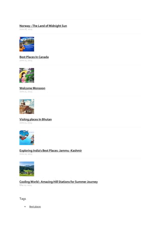 Norway : The Land of Midnight Sun
June 08, 2023
Best Places In Canada
June 21, 2023
Welcome Monsoon
June 21, 2023
Visitng places In Bhutan
June 11, 2023
Exploring India's Best Places: Jammu -Kashmir
June 20, 2023
Cooling World : Amazing Hill Stations for Summer Journey
May 11, 2023
Tags
 Best places
 