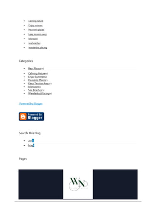  calming nature
 Enjoy summer
 Heavenly places
 keep tension away
 Monsoon
 sea beaches
 wanderlust placing
Categories
 Best Places(11)
 Calming Nature(4)
 Enjoy Summer(2)
 Heavenly Places(1)
 Keep Tension Away(1)
 Monsoon(1)
 Sea Beaches(1)
 Wanderlust Placing(1)
Powered by Blogger
Search This Blog
 Jun11
 May8
Pages
 