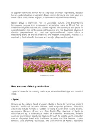 is popular worldwide, known for its emphasis on fresh ingredients, delicate
flavors, and meticulous preparation. Sushi, ramen, tempura, and miso soup are
some of the iconic dishes enjoyed both domestically and internationally.
Nature plays a significant role in Japanese culture, with breathtaking
landscapes ranging from snow-capped mountains, such as Mount Fuji, to
serene countryside and beautiful coastal regions. The country is also prone to
natural disasters like earthquakes and tsunamis, and has developed advanced
disaster preparedness and response systems.Overall, Japan offers a
fascinating blend of ancient traditions and modern innovations, making it a
captivating destination for travelers and a major player on the global.
Image credit jrail pass
Here are some of the top destinations:
Japan is known for its stunning landscapes, rich cultural heritage, and beautiful
cities.
• Kyoto:
Known as the cultural heart of Japan, Kyoto is home to numerous ancient
temples, traditional wooden houses, and exquisite gardens. Must-visit
attractions include Kinkaku-ji (Golden Pavilion), Fushimi Inari Taisha Shrine,
Arashiyama Bamboo Grove, and Gion District.The cityscape of Kyoto is
characterized by a harmonious blend of traditional architecture, serene
gardens, and modern structures. Walking through its streets, you'll encounter
narrow alleyways lined with traditional wooden machiya houses, ornate
temples, and charming teahouses. The preservation of Kyoto's traditional
 