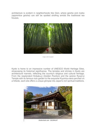 architecture is evident in neighborhoods like Gion, where geisha and maiko
(apprentice geisha) can still be spotted strolling amidst the traditional tea
houses.
Image credit Unsplash
Kyoto is home to an impressive number of UNESCO World Heritage Sites,
showcasing its historical significance. The temples and shrines in Kyoto are
architectural marvels, reflecting the country's religious and cultural heritage.
From the resplendent Kinkaku-ji (Golden Pavilion) and the serene Ryoan-ji
Temple with its famous rock garden to the exquisite Kiyomizu-dera perched on
a hillside, each site offers a unique glimpse into Japan's rich spiritual traditions.
 