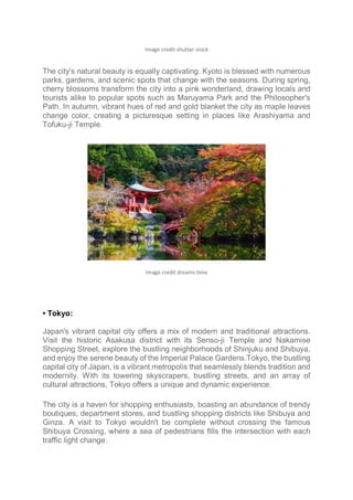 Image credit shutter stock
The city's natural beauty is equally captivating. Kyoto is blessed with numerous
parks, gardens, and scenic spots that change with the seasons. During spring,
cherry blossoms transform the city into a pink wonderland, drawing locals and
tourists alike to popular spots such as Maruyama Park and the Philosopher's
Path. In autumn, vibrant hues of red and gold blanket the city as maple leaves
change color, creating a picturesque setting in places like Arashiyama and
Tofuku-ji Temple.
Image credit dreams time
• Tokyo:
Japan's vibrant capital city offers a mix of modern and traditional attractions.
Visit the historic Asakusa district with its Senso-ji Temple and Nakamise
Shopping Street, explore the bustling neighborhoods of Shinjuku and Shibuya,
and enjoy the serene beauty of the Imperial Palace Gardens.Tokyo, the bustling
capital city of Japan, is a vibrant metropolis that seamlessly blends tradition and
modernity. With its towering skyscrapers, bustling streets, and an array of
cultural attractions, Tokyo offers a unique and dynamic experience.
The city is a haven for shopping enthusiasts, boasting an abundance of trendy
boutiques, department stores, and bustling shopping districts like Shibuya and
Ginza. A visit to Tokyo wouldn't be complete without crossing the famous
Shibuya Crossing, where a sea of pedestrians fills the intersection with each
traffic light change.
 