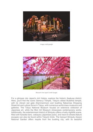 Image credit google
Blossom tree Japan Credit Google
For a glimpse into Japan's rich history, explore the historic Asakusa district.
Here, you'll find the iconic Senso-ji Temple, Tokyo's oldest Buddhist temple,
with its vibrant red gate (Kaminarimon) and bustling Nakamise Shopping
Street.Art and culture thrive in Tokyo, with numerous world-class museums and
galleries. The Tokyo National Museum houses an extensive collection of
Japanese art, while the Mori Art Museum showcases contemporary works.
Additionally, the entertainment district of Shinjuku offers a lively nightlife scene,
filled with karaoke bars, izakayas (Japanese pubs), and neon-lit streets.Nature
escapes can also be found within Tokyo's limits. The tranquil Shinjuku Gyoen
National Garden offers respite from the bustling city, with its beautiful
 