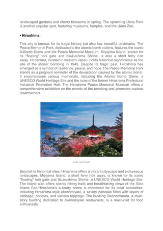landscaped gardens and cherry blossoms in spring. The sprawling Ueno Park
is another popular spot, featuring museums, temples, and the Ueno Zoo.
• Hiroshima:
This city is famous for its tragic history but also has beautiful landmarks. The
Peace Memorial Park, dedicated to the atomic bomb victims, features the iconic
A-Bomb Dome and the Peace Memorial Museum. Miyajima Island, known for
its "floating" torii gate and Itsukushima Shrine, is also a short ferry ride
away. Hiroshima, located in western Japan, holds historical significance as the
site of the atomic bombing in 1945. Despite its tragic past, Hiroshima has
emerged as a symbol of resilience, peace, and hope.The Peace Memorial Park
stands as a poignant reminder of the devastation caused by the atomic bomb.
It encompasses various memorials, including the Atomic Bomb Dome, a
UNESCO World Heritage Site and the ruins of the former Hiroshima Prefectural
Industrial Promotion Hall. The Hiroshima Peace Memorial Museum offers a
comprehensive exhibition on the events of the bombing and promotes nuclear
disarmament.
Image credit freepik
Beyond its historical sites, Hiroshima offers a vibrant cityscape and picturesque
landscapes. Miyajima Island, a short ferry ride away, is known for its iconic
"floating" torii gate and Itsukushima Shrine, a UNESCO World Heritage Site.
The island also offers scenic hiking trails and breathtaking views of the Seto
Inland Sea.Hiroshima's culinary scene is renowned for its local specialties,
including Hiroshima-style okonomiyaki, a savory pancake filled with layers of
cabbage, noodles, and various toppings. The bustling Okonomimura, a multi-
story building dedicated to okonomiyaki restaurants, is a must-visit for food
enthusiasts.
 