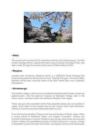 • Nikko:
This small town is known for its impressive shrines and natural beauty. Visit the
ornate Toshogu Shrine, explore the scenic Lake Chuzenji and Kegon Falls, and
take a walk through the ancient cedar trees of Nikko National Park.
• Miyajima:
Located near Hiroshima, Miyajima Island is a UNESCO World Heritage Site
known for Itsukushima Shrine and its iconic "floating" torii gate. The island offers
beautiful hiking trails, stunning views of the Seto Inland Sea, and a peaceful
atmosphere.
• Shirakawa-go:
This historic village is famous for its traditional thatched-roof houses, known as
gassho-zukuri. Visit the open-air museum of Ogimachi Village, take in the
scenic views, and learn about the traditional lifestyle of the region.
These are just a few examples of the many beautiful places you can explore in
Japan. Each region of the country has its own unique charm and attractions,
making it a diverse and fascinating destination to visit.
From the bustling streets of Tokyo to the tranquil temples of Kyoto, Japan offers
a unique blend of traditional charm and modern innovation. Visitors can
immerse themselves in ancient traditions such as tea ceremonies and samurai
culture, witness the breathtaking beauty of cherry blossoms in spring, indulge
in delectable cuisine like sushi and ramen, and explore serene rural landscapes
 