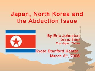 Japan, North Korea and
the Abduction Issue
By Eric Johnston
Deputy Editor
The Japan Times
Kyoto Stanford Center
March 6th
, 2006
 