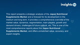 This report presents a strategic analysis of the Japan Nutritional
Supplements Market and a forecast for its development in the
medium and long term. It provides a comprehensive overview of the
market value, dynamics, segmentation, main players, growth and
demand drivers, challenges & future outlook, etc. This is one of the
most comprehensive reports about the Japan Nutritional
Supplements Market, and offers unmatched value, accuracy, and
expert insights.
 