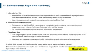 46
A Sample Report on Japan Nutritional Supplements Market Analysis I Confidential
5.1 Reimbursement Regulation (continued)
▪ Affordable Care Act:
o Affordable Care Act (ACA) includes provisions to help improve access to Clinical Trials treatments by requiring insurers to
cover certain preventive services, including Clinical Trials screenings, without co-pays or deductibles
o It also includes protections for people with pre-existing conditions, such as Clinical Trials
▪ Reimbursement for New Treatments:
o Reimbursement for new Clinical Trials treatments can be a complex and lengthy process, as insurers and government
programs often require evidence of safety and effectiveness before providing coverage
o This can create challenges for companies developing and marketing new treatments
▪ Value-Based Care:
o There is a growing trend towards value-based care, which aims to improve outcomes and lower costs by focGlobaling on the
value of treatments rather than simply the volume of treatments
o Value-based care models can include payment models that tie reimbursement to outcomes or performance metrics
In order to obtain access to all of the information that you are seeking, you will need to purchase the final report
Final report will be comprehensive and detailed, and it will include data, analysis, trends, and other relevant information related to the
topic or subject matter of interest Illustrative
 