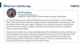 I've had the pleasure of availing Insights10’s services several times, and I've always
been impressed by their expertise, professionalism, and dedication to providing us with
the highest quality data and insights. Whether one is looking to launch a new product,
expand into a new market, or better understand one's target customers, Insights10
insures achieving the goals.
Their team of experts has a deep understanding of the healthcare industry, and they use
their knowledge to develop customized research solutions that meet the specific needs
of each client. I highly recommend Insights10 to anyone looking for a reliable and
experienced partner in healthcare market research. They're a valuable asset to any
company that wants to succeed in this dynamic sector.
Sid Panigrahy
Founder-CEO, MediGlobo Inc.,
(Healthcare - Group Company of Omi Holdings, Inc) Tampa, Florida (USA)
What our clients say
 