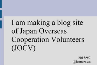 I am making a blog site
of Japan Overseas
Cooperation Volunteers
(JOCV)
2015/9/7
@hamezawa
 