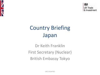 Country Briefing
Japan
Dr Keith Franklin
First Secretary (Nuclear)
British Embassy Tokyo
UNCLASSIFIED

 