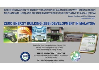Ready for Zero Energy Building (Ready ZEB)
Nearly Zero Energy Building (nZEB)
Net Zero Energy Building (NZEB)
10 November 2021
STEVE ANTHONY LOJUNTIN
SUSTAINABLE ENERGY DEVELOPMENT AUTHORITY
(SEDA MALAYSIA)
Tel / SMS / WhatsApps : +6019 2829102
steve@seda.gov.my
ZERO ENERGY BUILDING (ZEB) DEVELOPMENT IN MALAYSIA
GREEN INNOVATION TO ENERGY TRANSITION IN ASIAN REGION WITH JAPAN CARBON
MECHANISME (JCM) AND CLEANER ENERGY FOR FUTURE INITIATIVE IN ASEAN (CEFIA)
Japan Pavilion, COP 26 Glasgow
 
