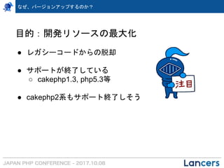 なぜ、バージョンアップするのか？
目的：開発リソースの最大化
● レガシーコードからの脱却
● サポートが終了している
○ cakephp1.3, php5.3等
● cakephp2系もサポート終了しそう
 