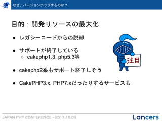 なぜ、バージョンアップするのか？
目的：開発リソースの最大化
● レガシーコードからの脱却
● サポートが終了している
○ cakephp1.3, php5.3等
● cakephp2系もサポート終了しそう
● CakePHP3.x, PHP7.xだったりするサービスも
 