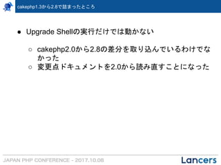 cakephp1.3から2.8で詰まったところ
● Upgrade Shellの実行だけでは動かない
○ cakephp2.0から2.8の差分を取り込んでいるわけでな
かった
○ 変更点ドキュメントを2.0から読み直すことになった
 
