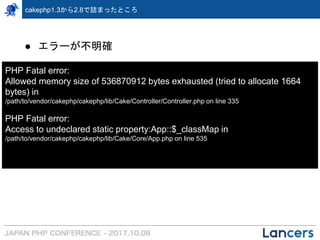 cakephp1.3から2.8で詰まったところ
● エラーが不明確
PHP Fatal error:
Allowed memory size of 536870912 bytes exhausted (tried to allocate 1664
bytes) in
/path/to/vendor/cakephp/cakephp/lib/Cake/Controller/Controller.php on line 335
PHP Fatal error:
Access to undeclared static property:App::$_classMap in
/path/to/vendor/cakephp/cakephp/lib/Cake/Core/App.php on line 535
 