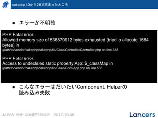 cakephp1.3から2.8で詰まったところ
● エラーが不明確
● こんなエラーはだいたいComponent, Helperの
読み込み失敗
PHP Fatal error:
Allowed memory size of 536870912 bytes exhausted (tried to allocate 1664
bytes) in
/path/to/vendor/cakephp/cakephp/lib/Cake/Controller/Controller.php on line 335
PHP Fatal error:
Access to undeclared static property:App::$_classMap in
/path/to/vendor/cakephp/cakephp/lib/Cake/Core/App.php on line 535
 