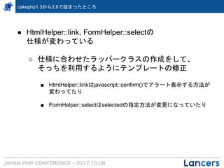 cakephp1.3から2.8で詰まったところ
● HtmlHelper::link, FormHelper::selectの
仕様が変わっている
○ 仕様に合わせたラッパークラスの作成をして、
そっちを利用するようにテンプレートの修正
■ HtmlHelper::linkはjavascript::confirm()でアラート表示する方法が
変わってたり
■ FormHelper::selectはselectedの指定方法が変更になっていたり
 
