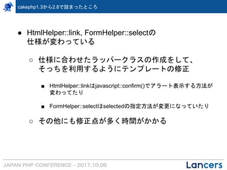 cakephp1.3から2.8で詰まったところ
● HtmlHelper::link, FormHelper::selectの
仕様が変わっている
○ 仕様に合わせたラッパークラスの作成をして、
そっちを利用するようにテンプレートの修正
■ HtmlHelper::linkはjavascript::confirm()でアラート表示する方法が
変わってたり
■ FormHelper::selectはselectedの指定方法が変更になっていたり
○ その他にも修正点が多く時間がかかる
 