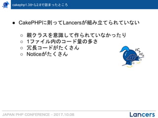 cakephp1.3から2.8で詰まったところ
● CakePHPに則ってLancersが組み立てられていない
○ 親クラスを意識して作られていなかったり
○ 1ファイル内のコード量の多さ
○ 冗長コードがたくさん
○ Noticeがたくさん
 