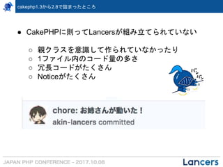 cakephp1.3から2.8で詰まったところ
● CakePHPに則ってLancersが組み立てられていない
○ 親クラスを意識して作られていなかったり
○ 1ファイル内のコード量の多さ
○ 冗長コードがたくさん
○ Noticeがたくさん
 