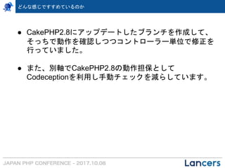 ● CakePHP2.8にアップデートしたブランチを作成して、
そっちで動作を確認しつつコントローラー単位で修正を
行っていました。
● また、別軸でCakePHP2.8の動作担保として
Codeceptionを利用し手動チェックを減らしています。
どんな感じですすめているのか
 