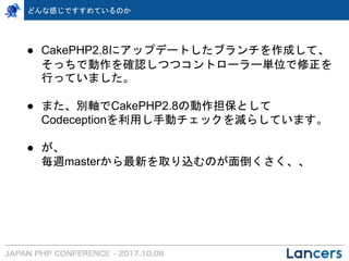 ● CakePHP2.8にアップデートしたブランチを作成して、
そっちで動作を確認しつつコントローラー単位で修正を
行っていました。
● また、別軸でCakePHP2.8の動作担保として
Codeceptionを利用し手動チェックを減らしています。
● が、
毎週masterから最新を取り込むのが面倒くさく、、
どんな感じですすめているのか
 