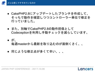 ● CakePHP2.8にアップデートしたブランチを作成して、
そっちで動作を確認しつつコントローラー単位で修正を
行っていました。
● また、別軸でCakePHP2.8の動作担保として
Codeceptionを利用し手動チェックを減らしています。
● が、
毎週masterから最新を取り込むのが面倒くさく、、
● 同じような修正点が多くて辛い、、、
どんな感じですすめているのか
 