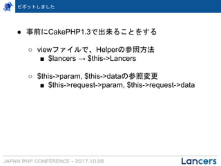 ピボットしました
● 事前にCakePHP1.3で出来ることをする
○ viewファイルで、Helperの参照方法
■ $lancers → $this->Lancers
○ $this->param, $this->dataの参照変更
■ $this->request->param, $this->request->data
 