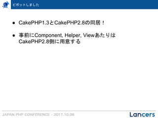 ピボットしました
● CakePHP1.3とCakePHP2.8の同居！
● 事前にComponent, Helper, Viewあたりは
CakePHP2.8側に用意する
 