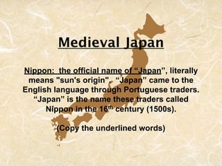 Medieval Japan
Nippon: the official name of “Japan”, literally
 means "sun's origin". “Japan” came to the
English language through Portuguese traders.
  “Japan” is the name these traders called
      Nippon in the 16th century (1500s).

         (Copy the underlined words)
 