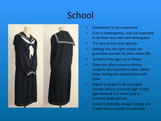School Schoolwork is very important Even in kindergarten, kids are expected to do their very best and nothing less It’s very serious and rigorous Getting into the right school can guarantee success for their whole life School is free ages six to fifteen There are often school uniforms students are required to wear, which helps distinguish schools from each other   English is taught in all secondary schools (which is around high school age) because it is often used in business deals and etc.  School is everyday except Sunday and is held twice a month on Saturday 