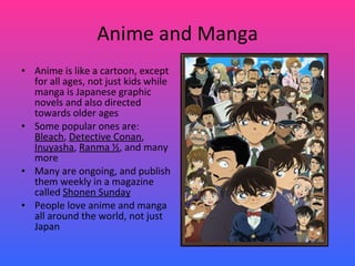 Anime and Manga Anime is like a cartoon, except for all ages, not just kids while manga is Japanese graphic novels and also directed towards older ages Some popular ones are:  Bleach ,  Detective Conan ,  Inuyasha ,  Ranma ½ , and many more Many are ongoing, and publish them weekly in a magazine called  Shonen Sunday People love anime and manga all around the world, not just Japan 
