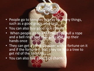 Traditions People go to temples to pray for many things, such as a good grade on a test You can also buy good luck charms When people go to a temple, they pull a rope and a bell rings and they pray and clap their hands once They can get a piece of paper with a fortune on it and if the fortune is bad, they tie it to a tree to get rid of the bad luck You can also buy good luck charms 